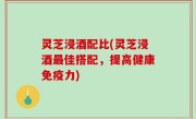 灵芝浸酒配比(灵芝浸酒最佳搭配，提高健康免疫力)