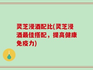 灵芝浸酒配比(灵芝浸酒最佳搭配，提高健康免疫力)