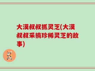 大漠叔叔抓灵芝(大漠叔叔采摘珍稀灵芝的故事)