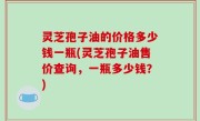 灵芝孢子油的价格多少钱一瓶(灵芝孢子油售价查询，一瓶多少钱？)