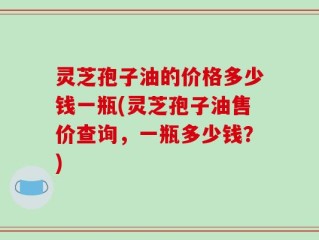 灵芝孢子油的价格多少钱一瓶(灵芝孢子油售价查询，一瓶多少钱？)