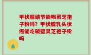 甲状腺结节能喝灵芝孢子粉吗？甲状腺乳头状癌能吃破壁灵芝孢子粉吗