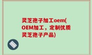 灵芝孢子加工oem(OEM加工，定制优质灵芝孢子产品)