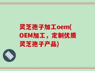 灵芝孢子加工oem(OEM加工，定制优质灵芝孢子产品)
