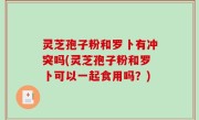 灵芝孢子粉和罗卜有冲突吗(灵芝孢子粉和罗卜可以一起食用吗？)