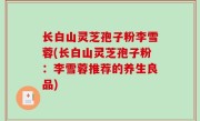 长白山灵芝孢子粉李雪蓉(长白山灵芝孢子粉：李雪蓉推荐的养生良品)