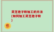 灵芝孢子粉加工的方法(如何加工灵芝孢子粉)