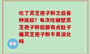 吃了灵芝孢子粉之后各种反应？每次吃破壁灵芝孢子粉后都有点肚子痛灵芝孢子粉不易消化吗