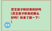 灵芝孢子粉好真的好吗(灵芝孢子粉真的那么好吗？快来了解一下！)