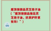 盾顶保健品灵芝孢子油(“盾顶保健品推出灵芝孢子油，抗衰护肝更有效！”)