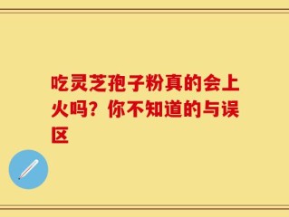 吃灵芝孢子粉真的会上火吗？你不知道的与误区