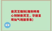 兽灵芝雕刻(雕刻师用心刻制兽灵芝，华丽呈现仙气瑰丽景象)