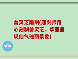 兽灵芝雕刻(雕刻师用心刻制兽灵芝，华丽呈现仙气瑰丽景象)