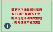 灵芝孢子油是哪三星哪五王(哪三星哪五王中的灵芝孢子油研发成功，助力健康产业发展)