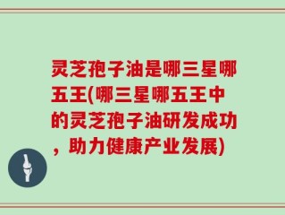灵芝孢子油是哪三星哪五王(哪三星哪五王中的灵芝孢子油研发成功，助力健康产业发展)