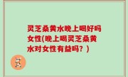 灵芝桑黄水晚上喝好吗女性(晚上喝灵芝桑黄水对女性有益吗？)