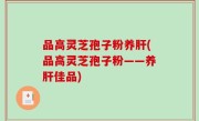 品高灵芝孢子粉养肝(品高灵芝孢子粉——养肝佳品)
