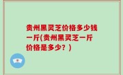 贵州黑灵芝价格多少钱一斤(贵州黑灵芝一斤价格是多少？)