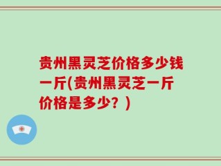 贵州黑灵芝价格多少钱一斤(贵州黑灵芝一斤价格是多少？)