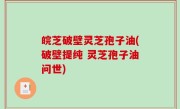 皖芝破壁灵芝孢子油(破壁提纯 灵芝孢子油问世)