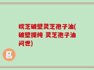 皖芝破壁灵芝孢子油(破壁提纯 灵芝孢子油问世)