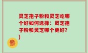 灵芝孢子粉和灵芝吃哪个好如何选择：灵芝孢子粉和灵芝哪个更好？)