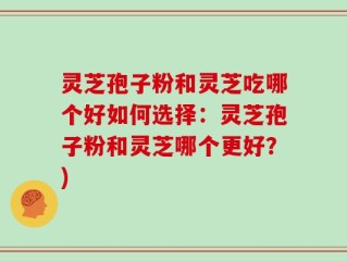 灵芝孢子粉和灵芝吃哪个好如何选择：灵芝孢子粉和灵芝哪个更好？)