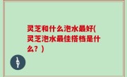 灵芝和什么泡水最好(灵芝泡水最佳搭档是什么？)