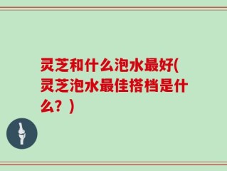 灵芝和什么泡水最好(灵芝泡水最佳搭档是什么？)
