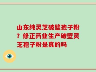 山东纯灵芝破壁孢子粉？修正药业生产破壁灵芝孢子粉是真的吗