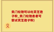 贲门松弛可以吃灵芝孢子粉_贲门松弛患者可尝试灵芝孢子粉)