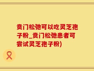 贲门松弛可以吃灵芝孢子粉_贲门松弛患者可尝试灵芝孢子粉)