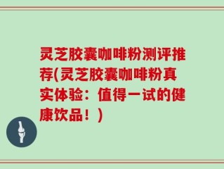 灵芝胶囊咖啡粉测评推荐(灵芝胶囊咖啡粉真实体验：值得一试的健康饮品！)