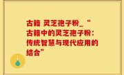 古籍 灵芝孢子粉_“古籍中的灵芝孢子粉：传统智慧与现代应用的结合”