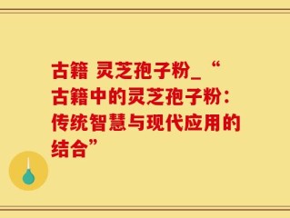 古籍 灵芝孢子粉_“古籍中的灵芝孢子粉：传统智慧与现代应用的结合”