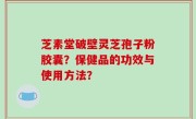 芝素堂破壁灵芝孢子粉胶囊？保健品的功效与使用方法？