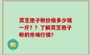 灵芝孢子粉价格多少钱一斤？？了解灵芝孢子粉的市场行情？