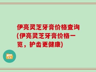 伊亮灵芝牙膏价格查询(伊亮灵芝牙膏价格一览，护齿更健康)
