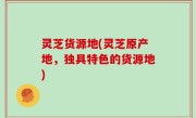 灵芝货源地(灵芝原产地，独具特色的货源地)