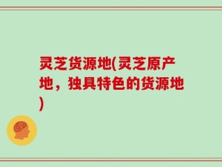 灵芝货源地(灵芝原产地，独具特色的货源地)