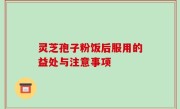 灵芝孢子粉饭后服用的益处与注意事项