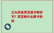 三九药业灵芝孢子粉好不？灵芝粉什么牌子的好
