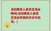 当归黄芪人参灵芝泡水喝吗(当归黄芪人参灵芝泡水饮用的方式与功效。)