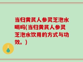 当归黄芪人参灵芝泡水喝吗(当归黄芪人参灵芝泡水饮用的方式与功效。)