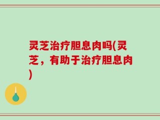 灵芝治疗胆息肉吗(灵芝，有助于治疗胆息肉)