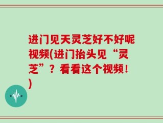 进门见天灵芝好不好呢视频(进门抬头见“灵芝”？看看这个视频！)