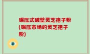 碾压式破壁灵芝孢子粉(碾压市场的灵芝孢子粉)