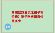 高破壁野生灵芝孢子粉价格？孢子粉市面售价是多少