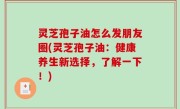 灵芝孢子油怎么发朋友圈(灵芝孢子油：健康养生新选择，了解一下！)