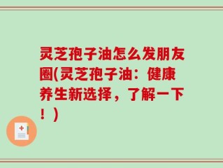 灵芝孢子油怎么发朋友圈(灵芝孢子油：健康养生新选择，了解一下！)